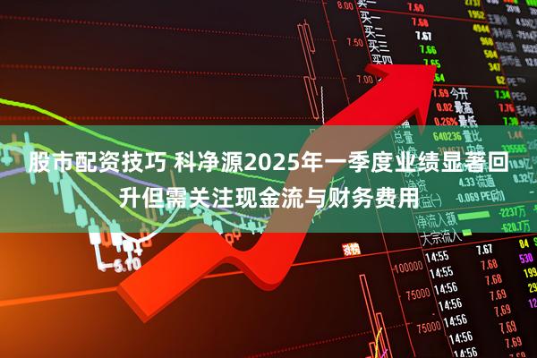 股市配资技巧 科净源2025年一季度业绩显著回升但需关注现金流与财务费用