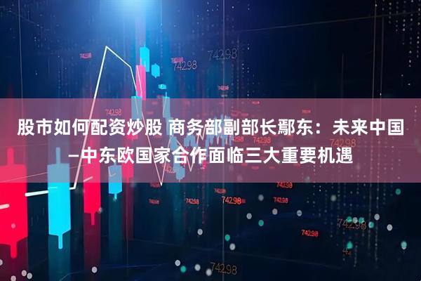 股市如何配资炒股 商务部副部长鄢东：未来中国—中东欧国家合作面临三大重要机遇