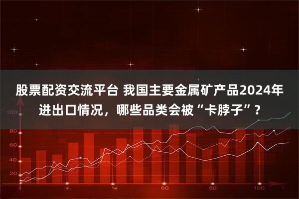 股票配资交流平台 我国主要金属矿产品2024年进出口情况，哪些品类会被“卡脖子”？
