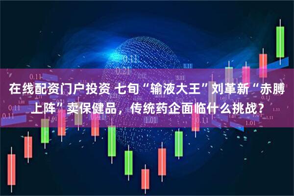 在线配资门户投资 七旬“输液大王”刘革新“赤膊上阵”卖保健品，传统药企面临什么挑战？