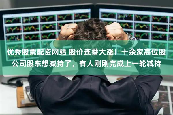 优秀股票配资网站 股价连番大涨！十余家高位股公司股东想减持了，有人刚刚完成上一轮减持