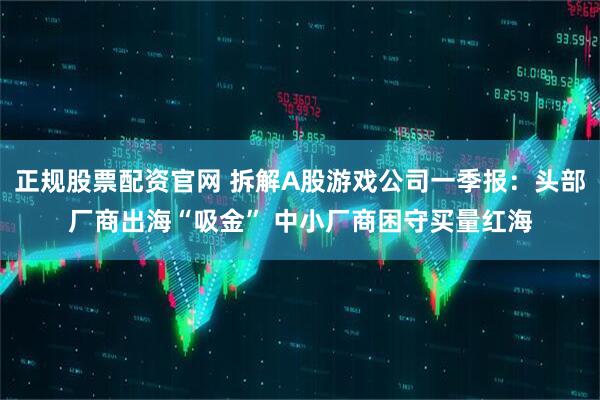 正规股票配资官网 拆解A股游戏公司一季报：头部厂商出海“吸金” 中小厂商困守买量红海