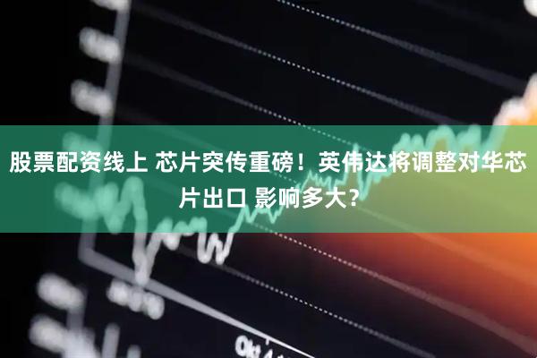 股票配资线上 芯片突传重磅！英伟达将调整对华芯片出口 影响多大？