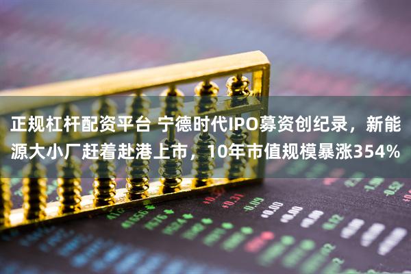正规杠杆配资平台 宁德时代IPO募资创纪录，新能源大小厂赶着赴港上市，10年市值规模暴涨354%