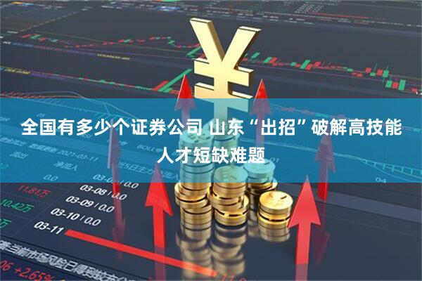 全国有多少个证券公司 山东“出招”破解高技能人才短缺难题