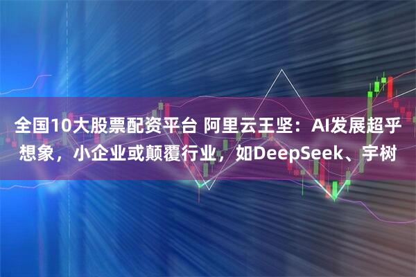 全国10大股票配资平台 阿里云王坚：AI发展超乎想象，小企业或颠覆行业，如DeepSeek、宇树