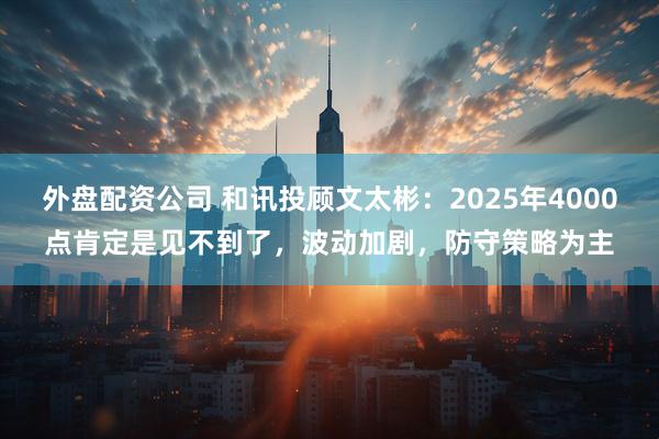 外盘配资公司 和讯投顾文太彬：2025年4000点肯定是见不到了，波动加剧，防守策略为主