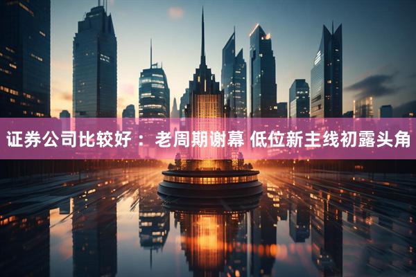 证券公司比较好 ：老周期谢幕 低位新主线初露头角