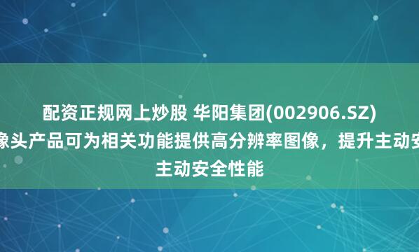配资正规网上炒股 华阳集团(002906.SZ)车载摄像头产品可为相关功能提供高分辨率图像，提升主动安全性能