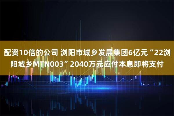 配资10倍的公司 浏阳市城乡发展集团6亿元“22浏阳城乡MTN003”2040万元应付本息即将支付