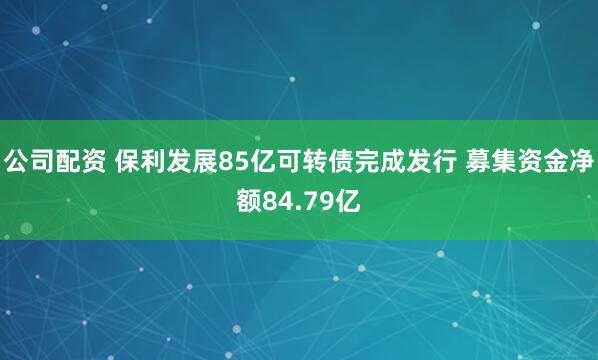 公司配资 保利发展85亿可转债完成发行 募集资金净额84.79亿
