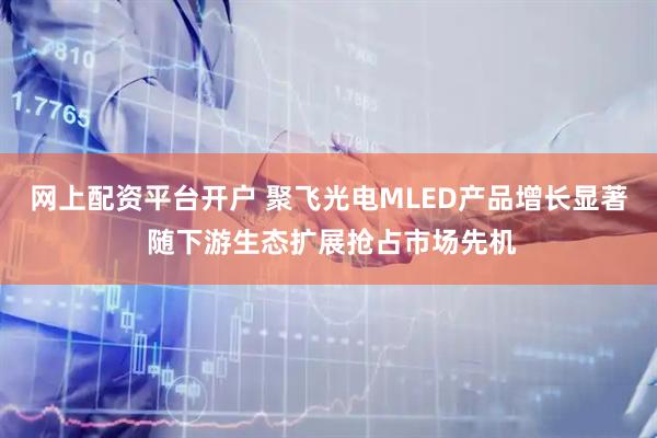 网上配资平台开户 聚飞光电MLED产品增长显著 随下游生态扩展抢占市场先机
