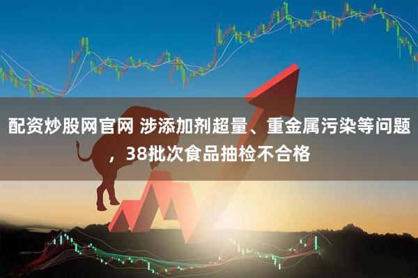 配资炒股网官网 涉添加剂超量、重金属污染等问题，38批次食品抽检不合格