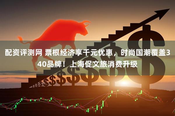 配资评测网 票根经济享千元优惠，时尚国潮覆盖340品牌！上海促文旅消费升级