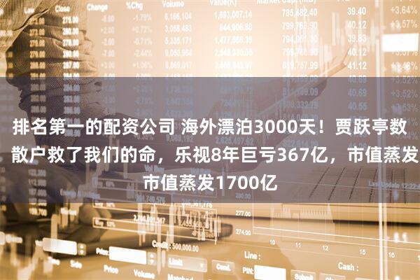 排名第一的配资公司 海外漂泊3000天！贾跃亭数度哽咽：散户救了我们的命，乐视8年巨亏367亿，市值蒸发1700亿