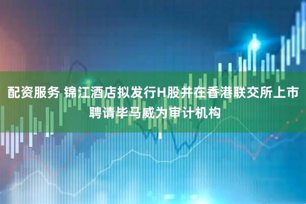 配资服务 锦江酒店拟发行H股并在香港联交所上市 聘请毕马威为审计机构
