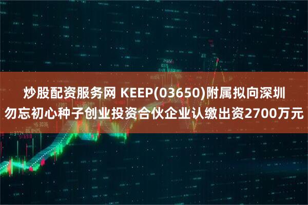 炒股配资服务网 KEEP(03650)附属拟向深圳勿忘初心种子创业投资合伙企业认缴出资2700万元