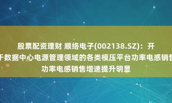 股票配资理财 顺络电子(002138.SZ)：开年来公司应用于数据中心电源管理领域的各类模压平台功率电感销售增速提升明显