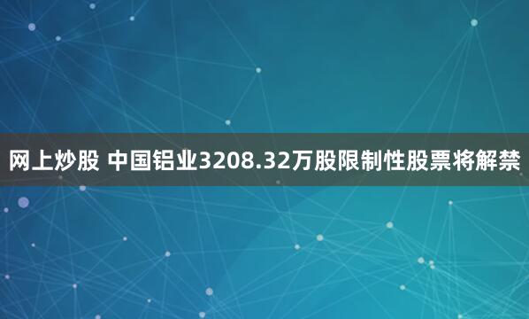 网上炒股 中国铝业3208.32万股限制性股票将解禁