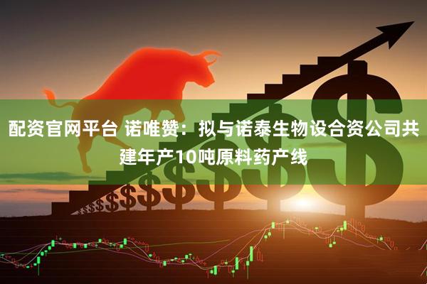 配资官网平台 诺唯赞：拟与诺泰生物设合资公司共建年产10吨原料药产线