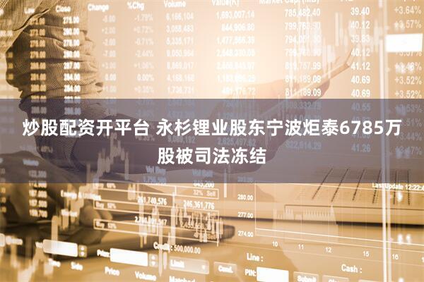 炒股配资开平台 永杉锂业股东宁波炬泰6785万股被司法冻结