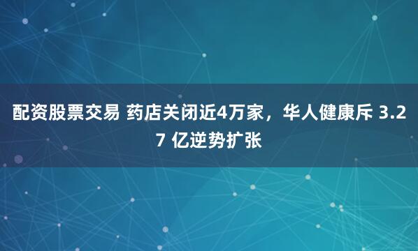 配资股票交易 药店关闭近4万家，华人健康斥 3.27 亿逆势扩张