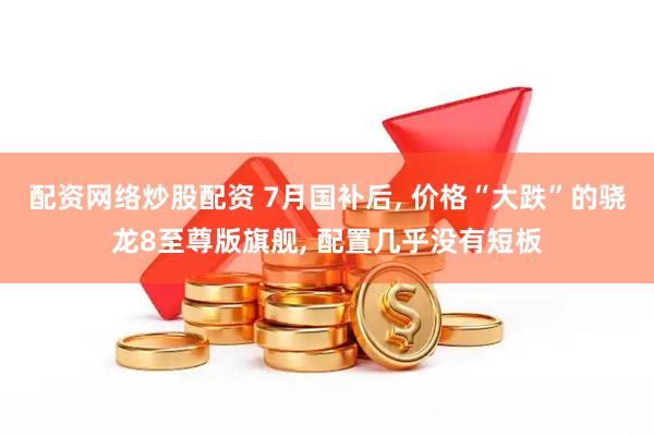 配资网络炒股配资 7月国补后, 价格“大跌”的骁龙8至尊版旗舰, 配置几乎没有短板