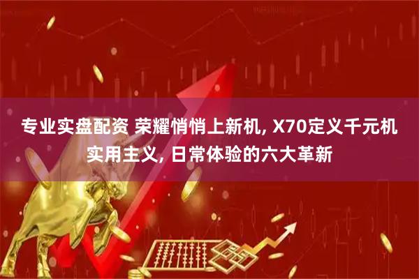 专业实盘配资 荣耀悄悄上新机, X70定义千元机实用主义, 日常体验的六大革新