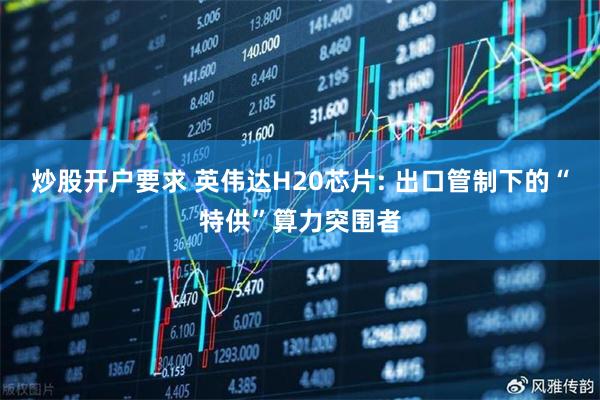 炒股开户要求 英伟达H20芯片: 出口管制下的“特供”算力突围者