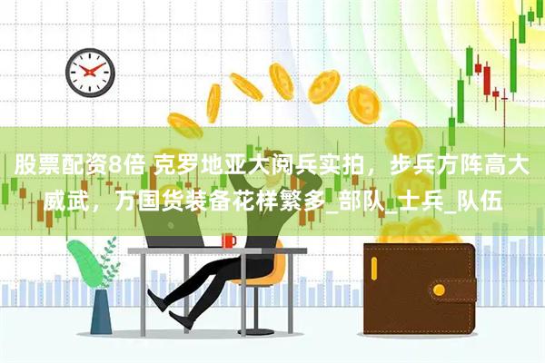 股票配资8倍 克罗地亚大阅兵实拍，步兵方阵高大威武，万国货装备花样繁多_部队_士兵_队伍