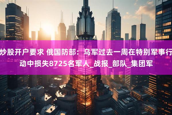炒股开户要求 俄国防部：乌军过去一周在特别军事行动中损失8725名军人_战报_部队_集团军