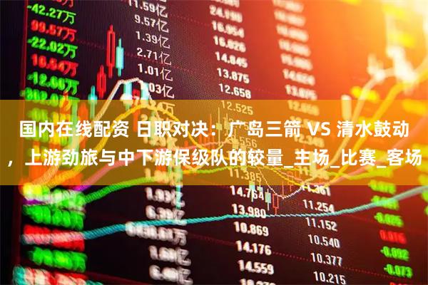 国内在线配资 日职对决：广岛三箭 VS 清水鼓动，上游劲旅与中下游保级队的较量_主场_比赛_客场
