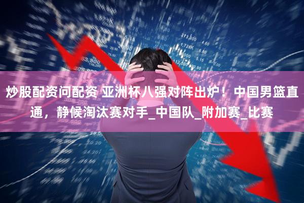 炒股配资问配资 亚洲杯八强对阵出炉！中国男篮直通，静候淘汰赛对手_中国队_附加赛_比赛