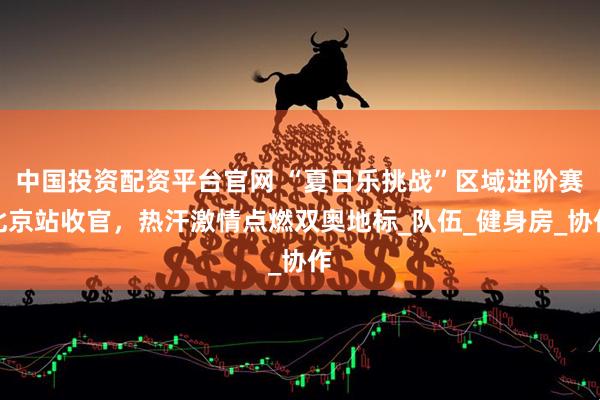 中国投资配资平台官网 “夏日乐挑战”区域进阶赛北京站收官，热汗激情点燃双奥地标_队伍_健身房_协作