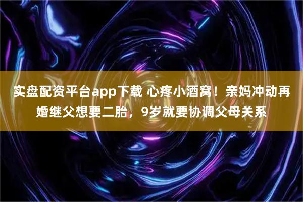 实盘配资平台app下载 心疼小酒窝！亲妈冲动再婚继父想要二胎，9岁就要协调父母关系