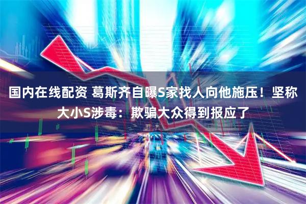 国内在线配资 葛斯齐自曝S家找人向他施压！坚称大小S涉毒：欺骗大众得到报应了