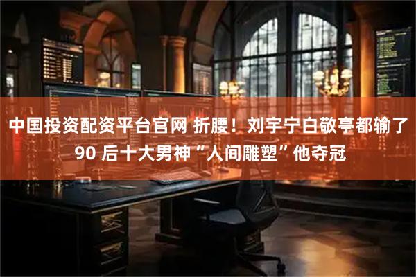 中国投资配资平台官网 折腰！刘宇宁白敬亭都输了 90 后十大男神“人间雕塑”他夺冠