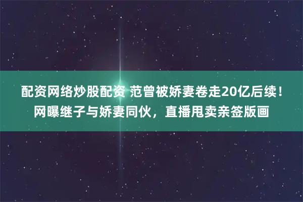 配资网络炒股配资 范曾被娇妻卷走20亿后续！网曝继子与娇妻同伙，直播甩卖亲签版画