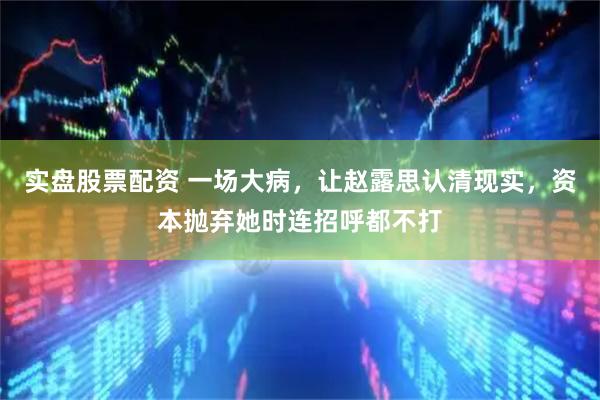 实盘股票配资 一场大病，让赵露思认清现实，资本抛弃她时连招呼都不打