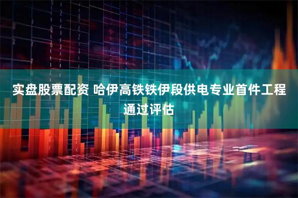 实盘股票配资 哈伊高铁铁伊段供电专业首件工程通过评估