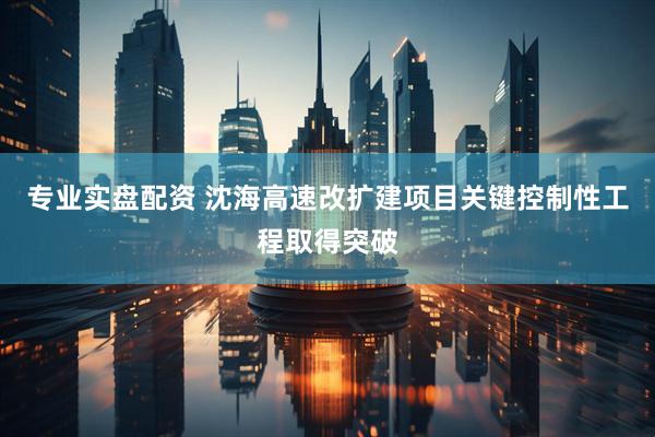 专业实盘配资 沈海高速改扩建项目关键控制性工程取得突破