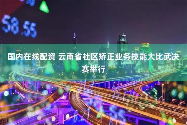 国内在线配资 云南省社区矫正业务技能大比武决赛举行